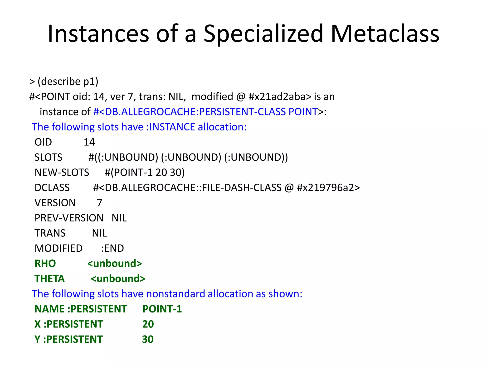 Instances of a Specialized Metaclass
> (describe p1)
#<POINT oid: 14, ver 7, trans: NIL, modified @ #x21ad2aba> is an
instance of #<DB.ALLEGROCACHE:PERSISTENT-CLASS POINT>:
The following slots have :INSTANCE allocation:
OID 14
SLOTS #((:UNBOUND) (:UNBOUND) (:UNBOUND))
NEW-SLOTS #(POINT-1 20 30)
DCLASS #<DB.ALLEGROCACHE::FILE-DASH-CLASS @ #x219796a2>
VERSION 7
PREV-VERSION NIL
TRANS NIL
MODIFIED :END
RHO <unbound>
THETA <unbound>
The following slots have nonstandard allocation as shown:
NAME :PERSISTENT POINT-1
X :PERSISTENT 20
Y :PERSISTENT 30
 