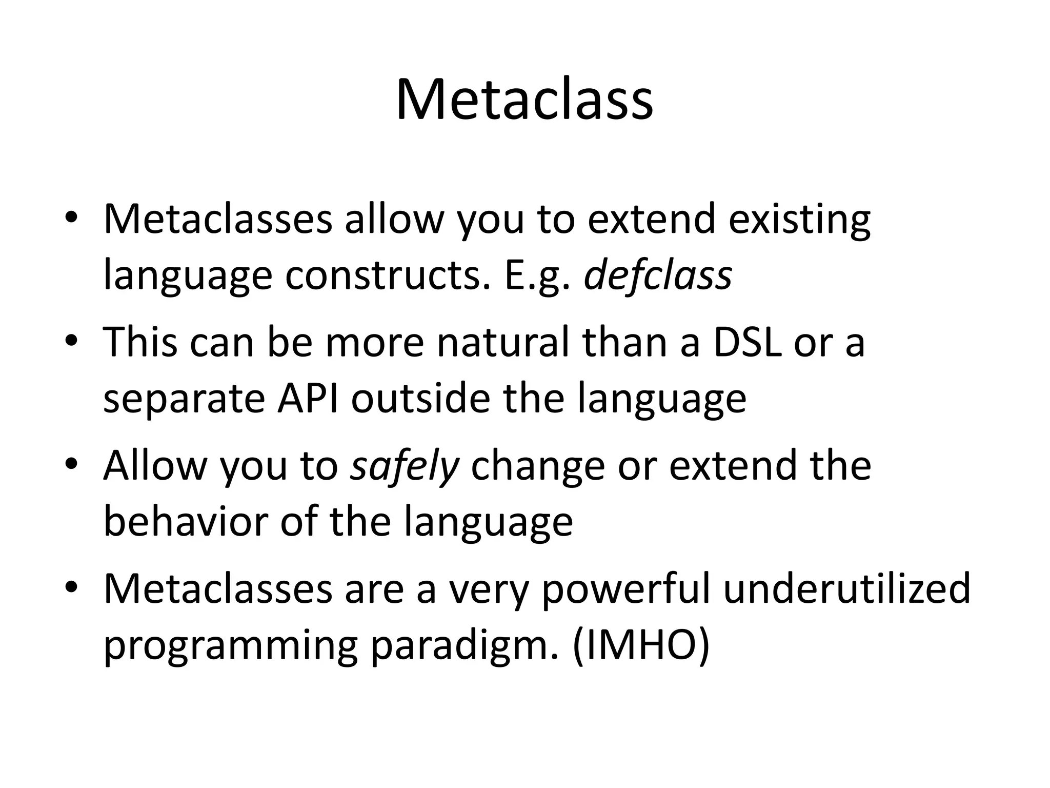 Metaclass
• Metaclasses allow you to extend existing
language constructs. E.g. defclass
• This can be more natural than a DSL or a
separate API outside the language
• Allow you to safely change or extend the
behavior of the language
• Metaclasses are a very powerful underutilized
programming paradigm. (IMHO)
 