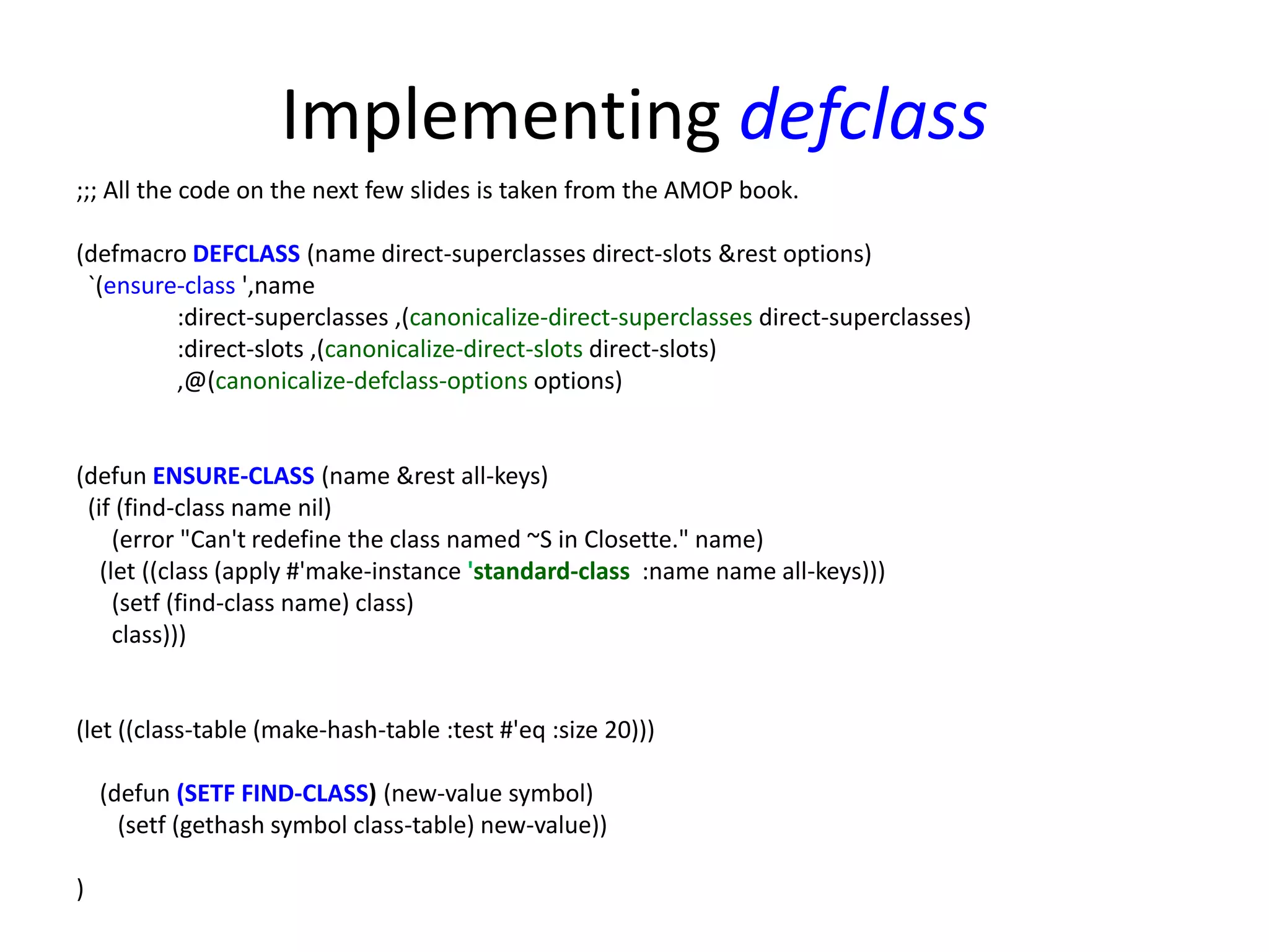 Implementing defclass
;;; All the code on the next few slides is taken from the AMOP book.
(defmacro DEFCLASS (name direct-superclasses direct-slots &rest options)
`(ensure-class ',name
:direct-superclasses ,(canonicalize-direct-superclasses direct-superclasses)
:direct-slots ,(canonicalize-direct-slots direct-slots)
,@(canonicalize-defclass-options options)
(defun ENSURE-CLASS (name &rest all-keys)
(if (find-class name nil)
(error "Can't redefine the class named ~S in Closette." name)
(let ((class (apply #'make-instance 'standard-class :name name all-keys)))
(setf (find-class name) class)
class)))
(let ((class-table (make-hash-table :test #'eq :size 20)))
(defun (SETF FIND-CLASS) (new-value symbol)
(setf (gethash symbol class-table) new-value))
)
 