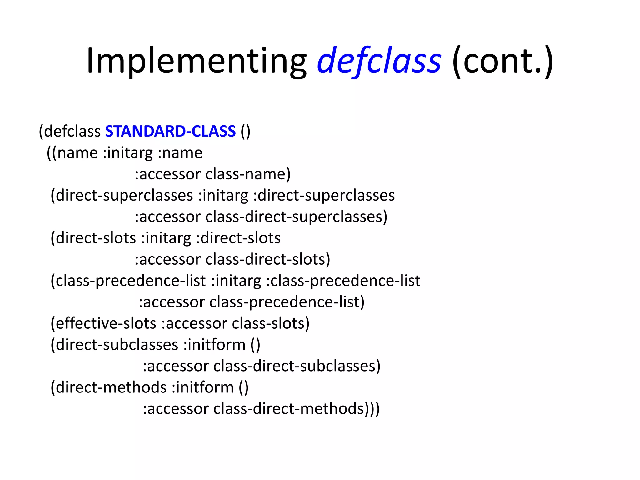 Implementing defclass (cont.)
(defclass STANDARD-CLASS ()
((name :initarg :name
:accessor class-name)
(direct-superclasses :initarg :direct-superclasses
:accessor class-direct-superclasses)
(direct-slots :initarg :direct-slots
:accessor class-direct-slots)
(class-precedence-list :initarg :class-precedence-list
:accessor class-precedence-list)
(effective-slots :accessor class-slots)
(direct-subclasses :initform ()
:accessor class-direct-subclasses)
(direct-methods :initform ()
:accessor class-direct-methods)))
 