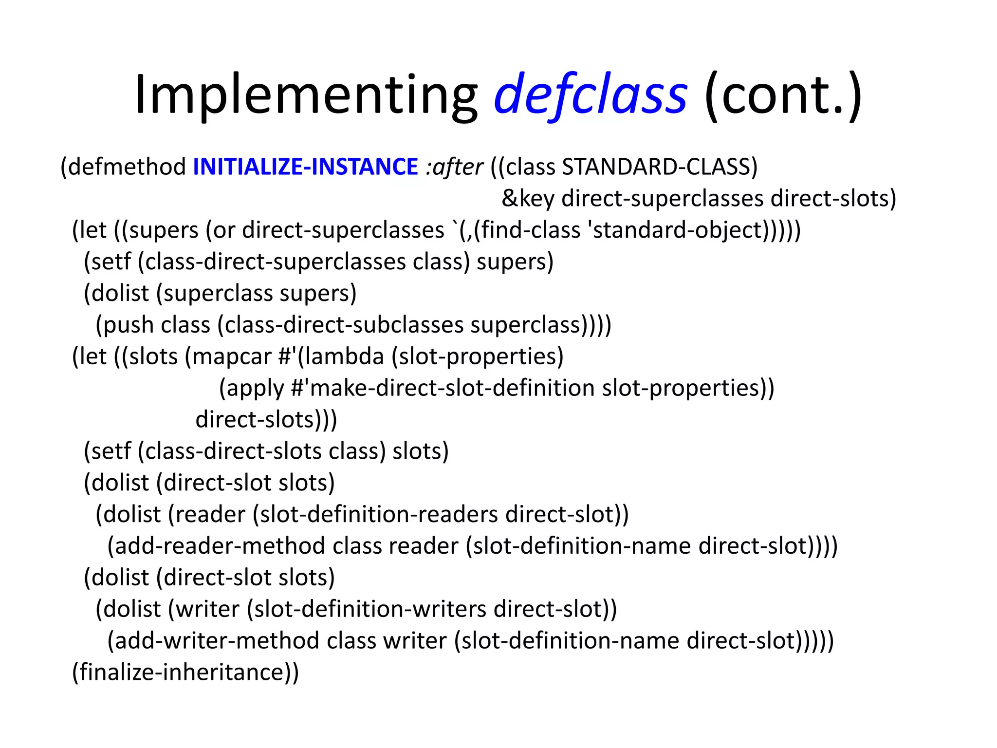 Implementing defclass (cont.)
(defmethod INITIALIZE-INSTANCE :after ((class STANDARD-CLASS)
&key direct-superclasses direct-slots)
(let ((supers (or direct-superclasses `(,(find-class 'standard-object)))))
(setf (class-direct-superclasses class) supers)
(dolist (superclass supers)
(push class (class-direct-subclasses superclass))))
(let ((slots (mapcar #'(lambda (slot-properties)
(apply #'make-direct-slot-definition slot-properties))
direct-slots)))
(setf (class-direct-slots class) slots)
(dolist (direct-slot slots)
(dolist (reader (slot-definition-readers direct-slot))
(add-reader-method class reader (slot-definition-name direct-slot))))
(dolist (direct-slot slots)
(dolist (writer (slot-definition-writers direct-slot))
(add-writer-method class writer (slot-definition-name direct-slot)))))
(finalize-inheritance))
 
