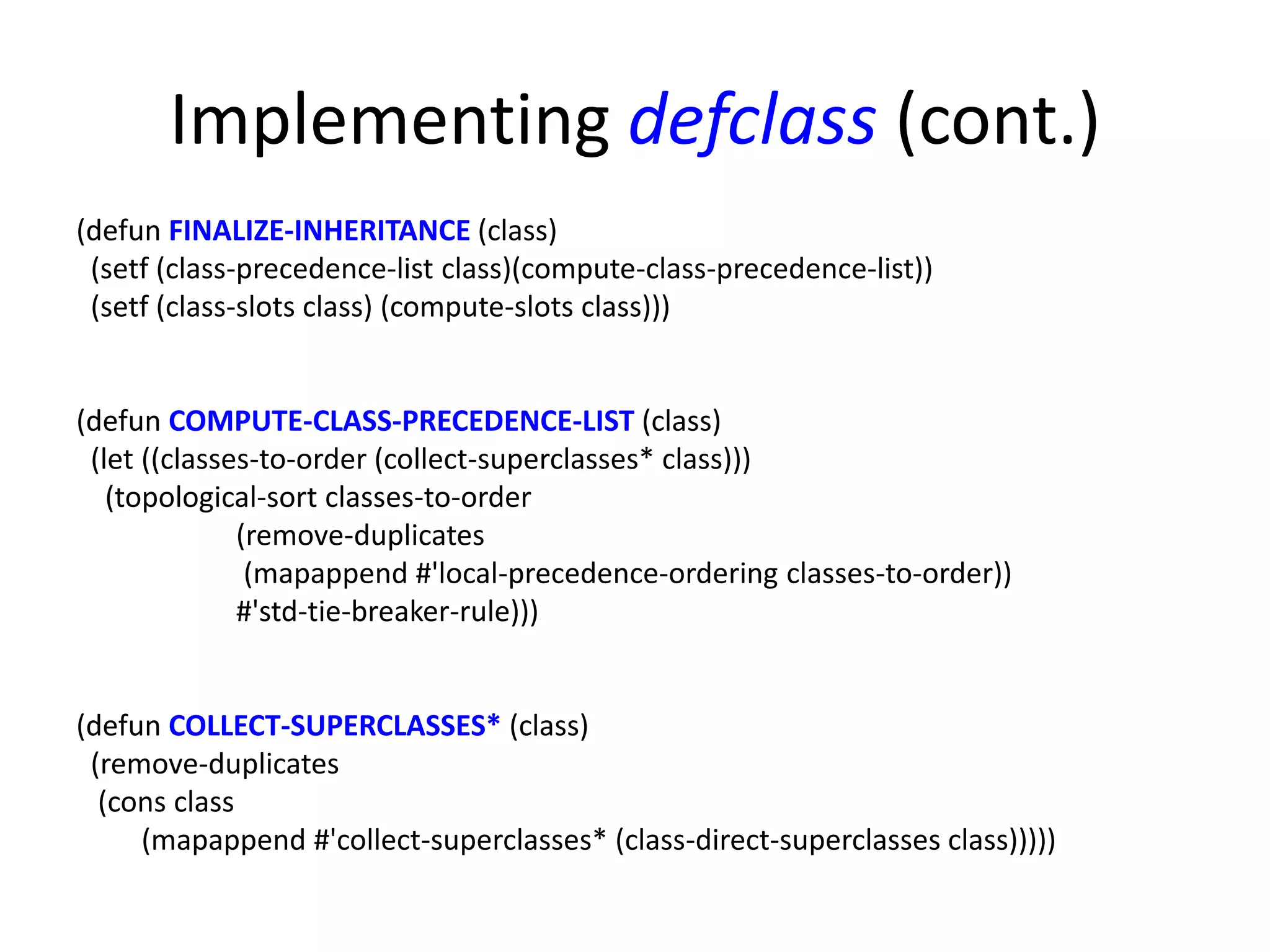Implementing defclass (cont.)
(defun FINALIZE-INHERITANCE (class)
(setf (class-precedence-list class)(compute-class-precedence-list))
(setf (class-slots class) (compute-slots class)))
(defun COMPUTE-CLASS-PRECEDENCE-LIST (class)
(let ((classes-to-order (collect-superclasses* class)))
(topological-sort classes-to-order
(remove-duplicates
(mapappend #'local-precedence-ordering classes-to-order))
#'std-tie-breaker-rule)))
(defun COLLECT-SUPERCLASSES* (class)
(remove-duplicates
(cons class
(mapappend #'collect-superclasses* (class-direct-superclasses class)))))
 