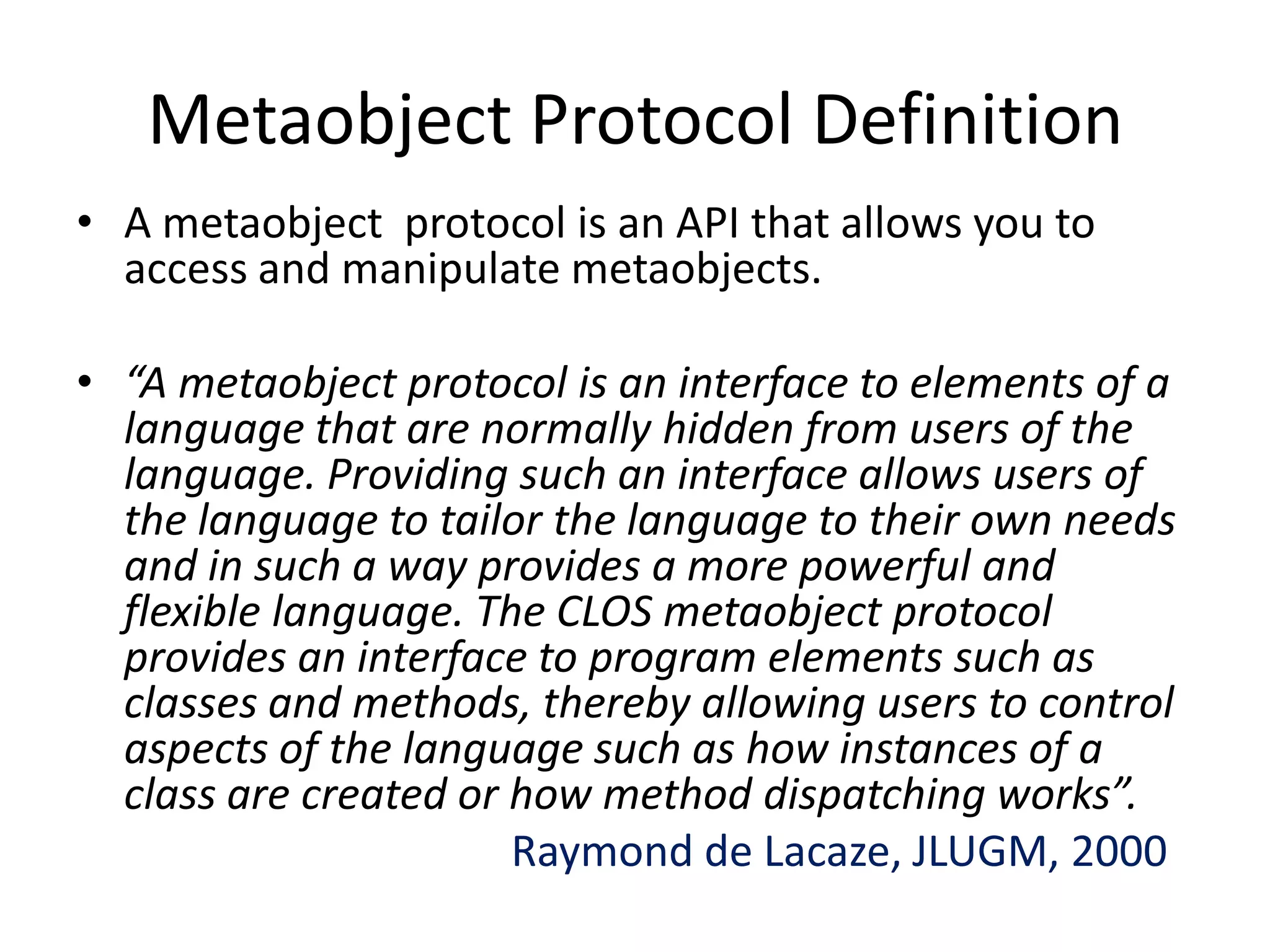 Metaobject Protocol Definition
• A metaobject protocol is an API that allows you to
access and manipulate metaobjects.
• “A metaobject protocol is an interface to elements of a
language that are normally hidden from users of the
language. Providing such an interface allows users of
the language to tailor the language to their own needs
and in such a way provides a more powerful and
flexible language. The CLOS metaobject protocol
provides an interface to program elements such as
classes and methods, thereby allowing users to control
aspects of the language such as how instances of a
class are created or how method dispatching works”.
Raymond de Lacaze, JLUGM, 2000
 