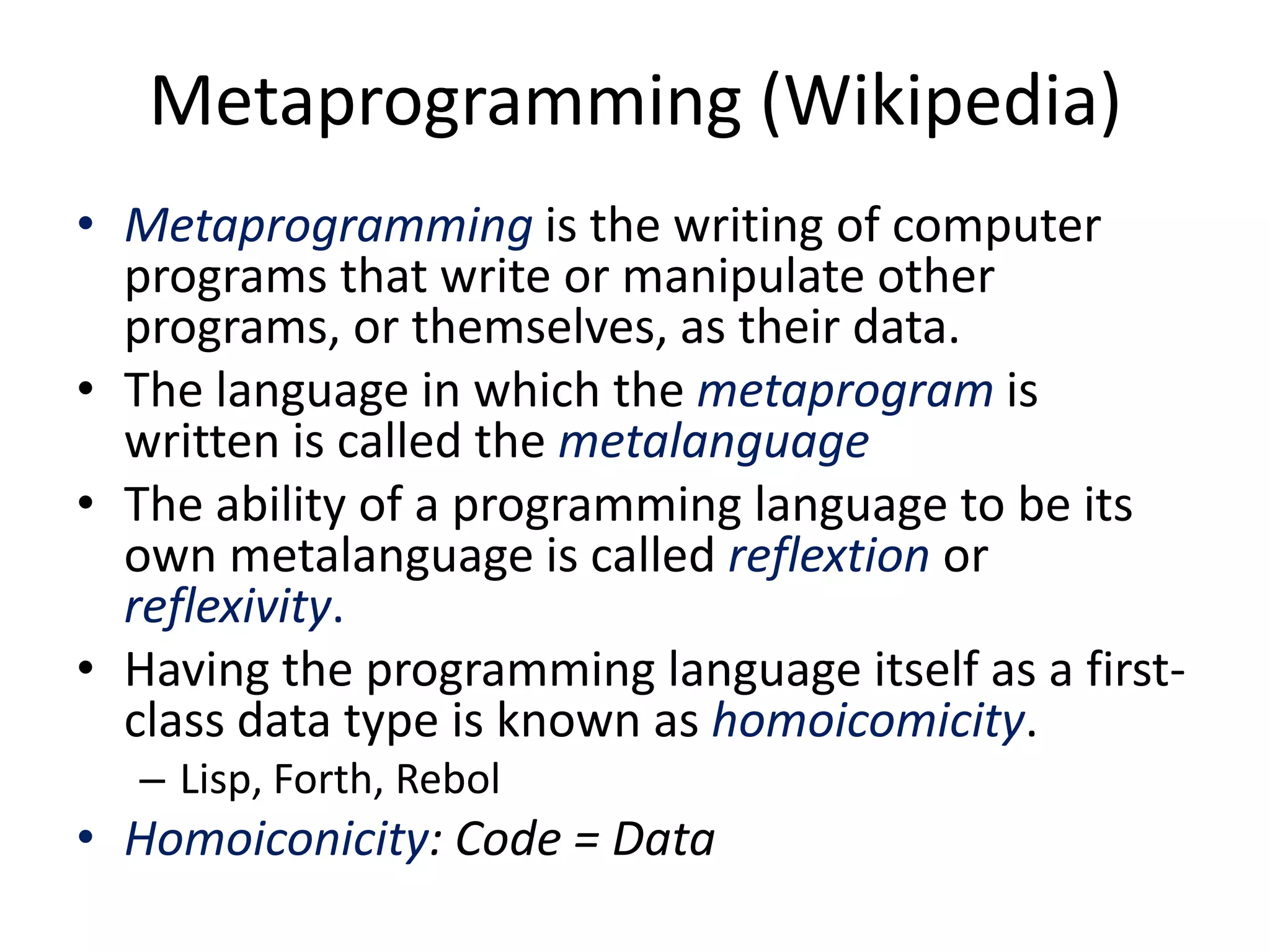 Metaprogramming (Wikipedia)
• Metaprogramming is the writing of computer
programs that write or manipulate other
programs, or themselves, as their data.
• The language in which the metaprogram is
written is called the metalanguage
• The ability of a programming language to be its
own metalanguage is called reflextion or
reflexivity.
• Having the programming language itself as a first-
class data type is known as homoicomicity.
– Lisp, Forth, Rebol
• Homoiconicity: Code = Data
 