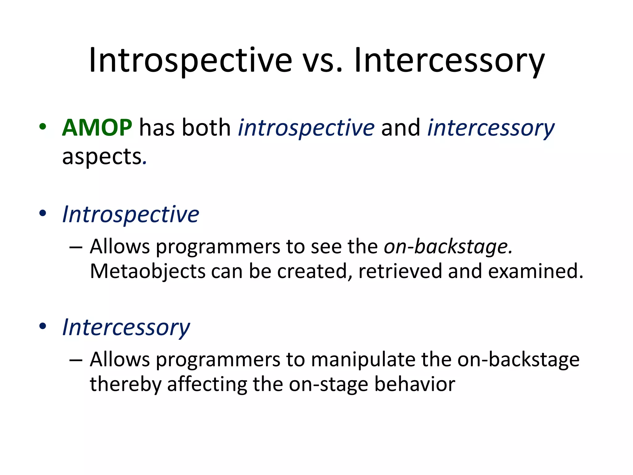 Introspective vs. Intercessory
• AMOP has both introspective and intercessory
aspects.
• Introspective
– Allows programmers to see the on-backstage.
Metaobjects can be created, retrieved and examined.
• Intercessory
– Allows programmers to manipulate the on-backstage
thereby affecting the on-stage behavior
 