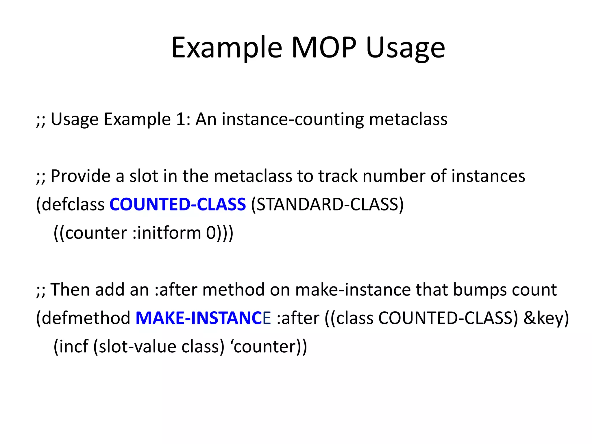 Example MOP Usage
;; Usage Example 1: An instance-counting metaclass
;; Provide a slot in the metaclass to track number of instances
(defclass COUNTED-CLASS (STANDARD-CLASS)
((counter :initform 0)))
;; Then add an :after method on make-instance that bumps count
(defmethod MAKE-INSTANCE :after ((class COUNTED-CLASS) &key)
(incf (slot-value class) ‘counter))
 