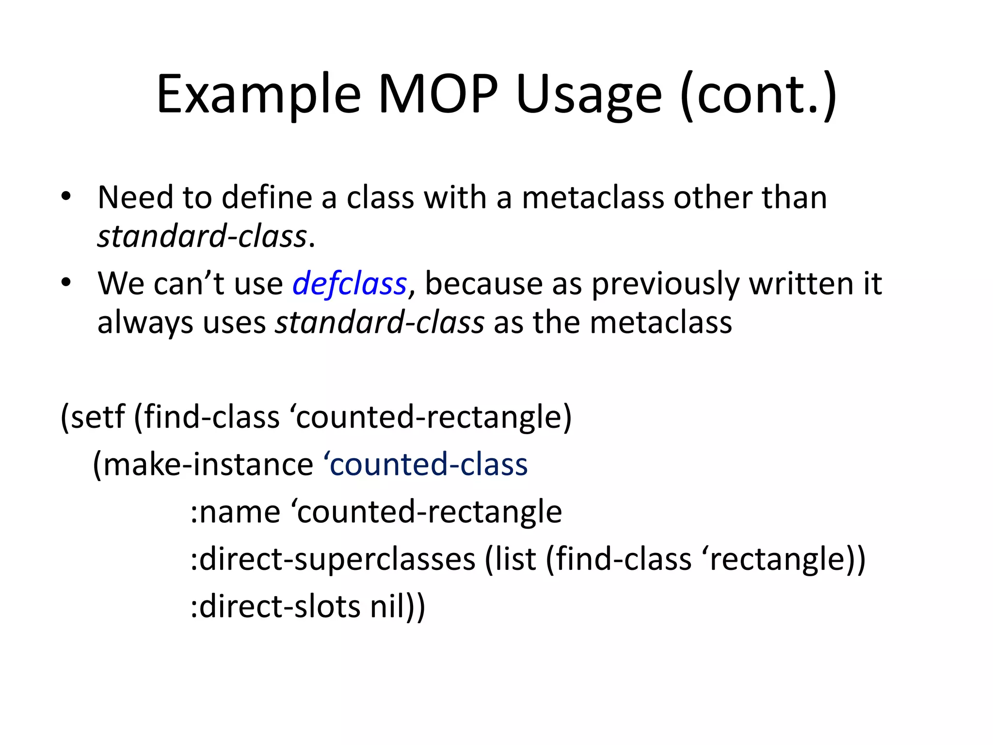 Example MOP Usage (cont.)
• Need to define a class with a metaclass other than
standard-class.
• We can’t use defclass, because as previously written it
always uses standard-class as the metaclass
(setf (find-class ‘counted-rectangle)
(make-instance ‘counted-class
:name ‘counted-rectangle
:direct-superclasses (list (find-class ‘rectangle))
:direct-slots nil))
 