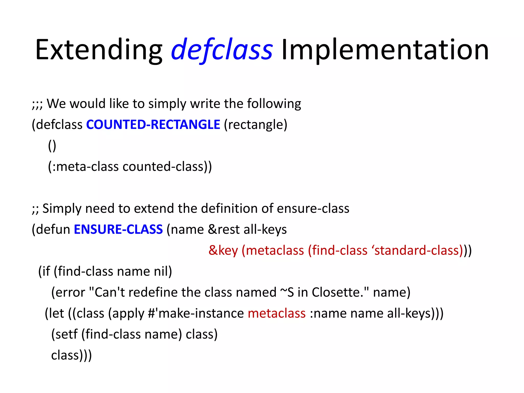 Extending defclass Implementation
;;; We would like to simply write the following
(defclass COUNTED-RECTANGLE (rectangle)
()
(:meta-class counted-class))
;; Simply need to extend the definition of ensure-class
(defun ENSURE-CLASS (name &rest all-keys
&key (metaclass (find-class ‘standard-class)))
(if (find-class name nil)
(error "Can't redefine the class named ~S in Closette." name)
(let ((class (apply #'make-instance metaclass :name name all-keys)))
(setf (find-class name) class)
class)))
 