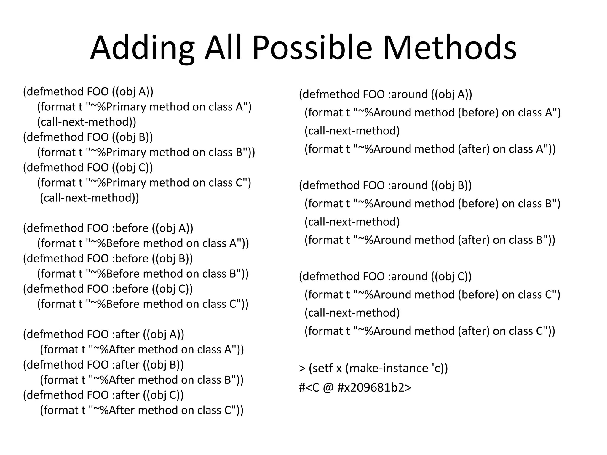 Adding All Possible Methods
(defmethod FOO ((obj A))
(format t "~%Primary method on class A")
(call-next-method))
(defmethod FOO ((obj B))
(format t "~%Primary method on class B"))
(defmethod FOO ((obj C))
(format t "~%Primary method on class C")
(call-next-method))
(defmethod FOO :before ((obj A))
(format t "~%Before method on class A"))
(defmethod FOO :before ((obj B))
(format t "~%Before method on class B"))
(defmethod FOO :before ((obj C))
(format t "~%Before method on class C"))
(defmethod FOO :after ((obj A))
(format t "~%After method on class A"))
(defmethod FOO :after ((obj B))
(format t "~%After method on class B"))
(defmethod FOO :after ((obj C))
(format t "~%After method on class C"))
(defmethod FOO :around ((obj A))
(format t "~%Around method (before) on class A")
(call-next-method)
(format t "~%Around method (after) on class A"))
(defmethod FOO :around ((obj B))
(format t "~%Around method (before) on class B")
(call-next-method)
(format t "~%Around method (after) on class B"))
(defmethod FOO :around ((obj C))
(format t "~%Around method (before) on class C")
(call-next-method)
(format t "~%Around method (after) on class C"))
> (setf x (make-instance 'c))
#<C @ #x209681b2>
 