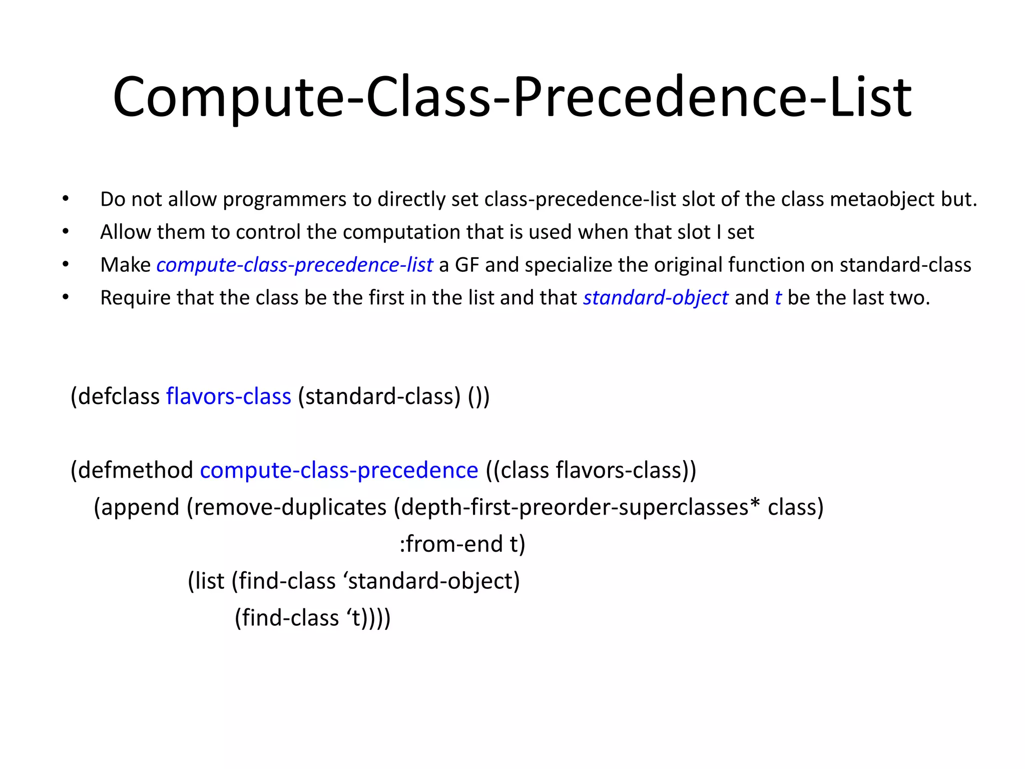 Compute-Class-Precedence-List
• Do not allow programmers to directly set class-precedence-list slot of the class metaobject but.
• Allow them to control the computation that is used when that slot I set
• Make compute-class-precedence-list a GF and specialize the original function on standard-class
• Require that the class be the first in the list and that standard-object and t be the last two.
(defclass flavors-class (standard-class) ())
(defmethod compute-class-precedence ((class flavors-class))
(append (remove-duplicates (depth-first-preorder-superclasses* class)
:from-end t)
(list (find-class ‘standard-object)
(find-class ‘t))))
 