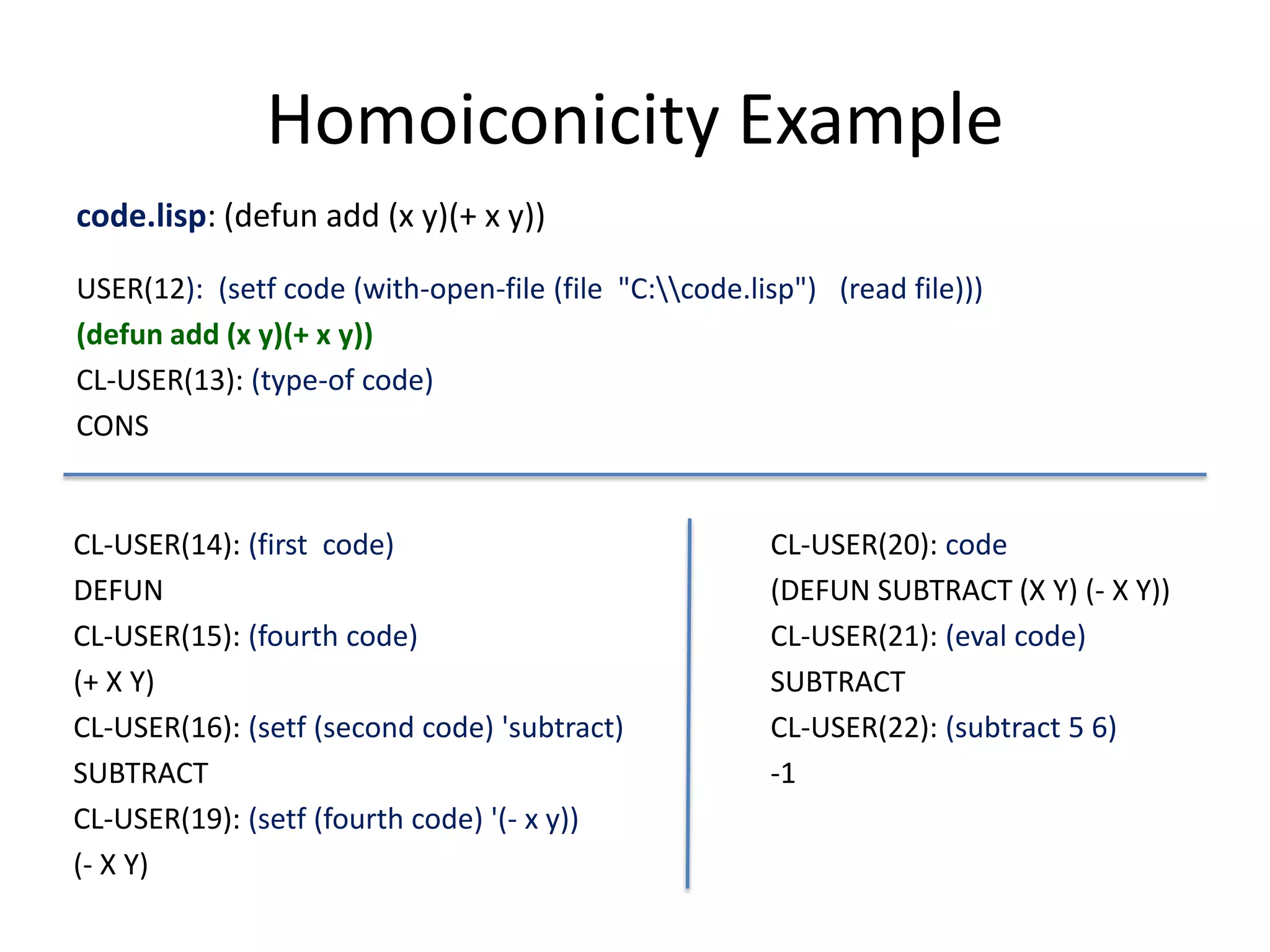 Homoiconicity Example
code.lisp: (defun add (x y)(+ x y))
USER(12): (setf code (with-open-file (file "C:code.lisp") (read file)))
(defun add (x y)(+ x y))
CL-USER(13): (type-of code)
CONS
CL-USER(14): (first code)
DEFUN
CL-USER(15): (fourth code)
(+ X Y)
CL-USER(16): (setf (second code) 'subtract)
SUBTRACT
CL-USER(19): (setf (fourth code) '(- x y))
(- X Y)
CL-USER(20): code
(DEFUN SUBTRACT (X Y) (- X Y))
CL-USER(21): (eval code)
SUBTRACT
CL-USER(22): (subtract 5 6)
-1
 