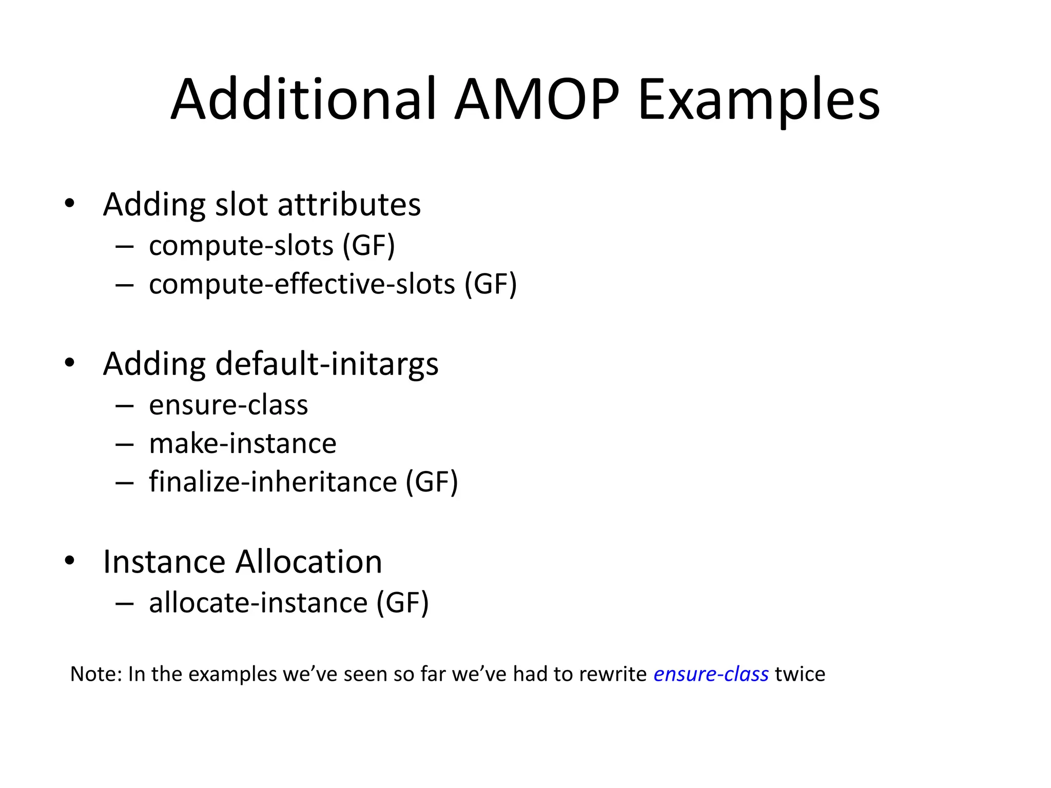 Additional AMOP Examples
• Adding slot attributes
– compute-slots (GF)
– compute-effective-slots (GF)
• Adding default-initargs
– ensure-class
– make-instance
– finalize-inheritance (GF)
• Instance Allocation
– allocate-instance (GF)
Note: In the examples we’ve seen so far we’ve had to rewrite ensure-class twice
 