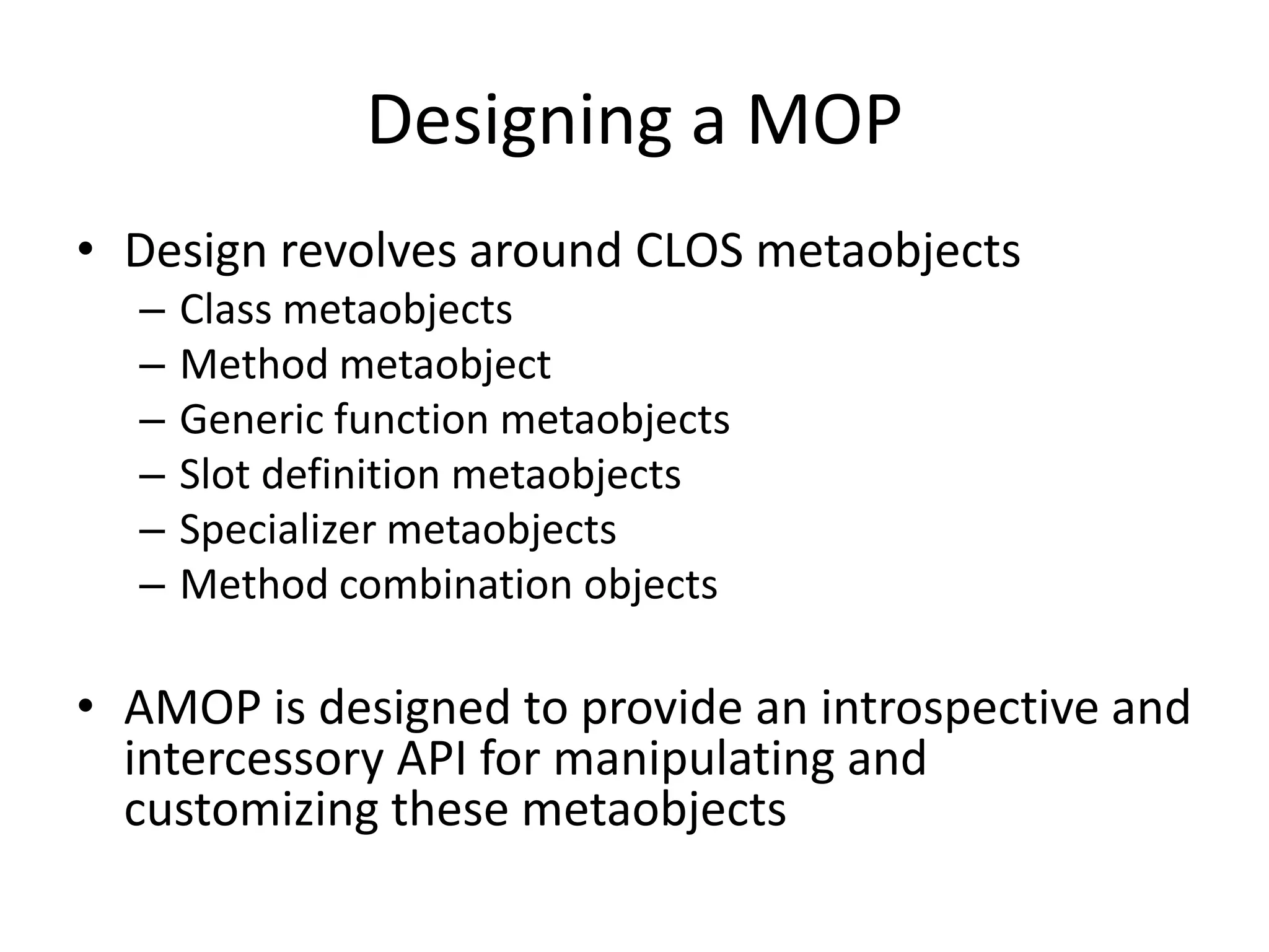 Designing a MOP
• Design revolves around CLOS metaobjects
– Class metaobjects
– Method metaobject
– Generic function metaobjects
– Slot definition metaobjects
– Specializer metaobjects
– Method combination objects
• AMOP is designed to provide an introspective and
intercessory API for manipulating and
customizing these metaobjects
 