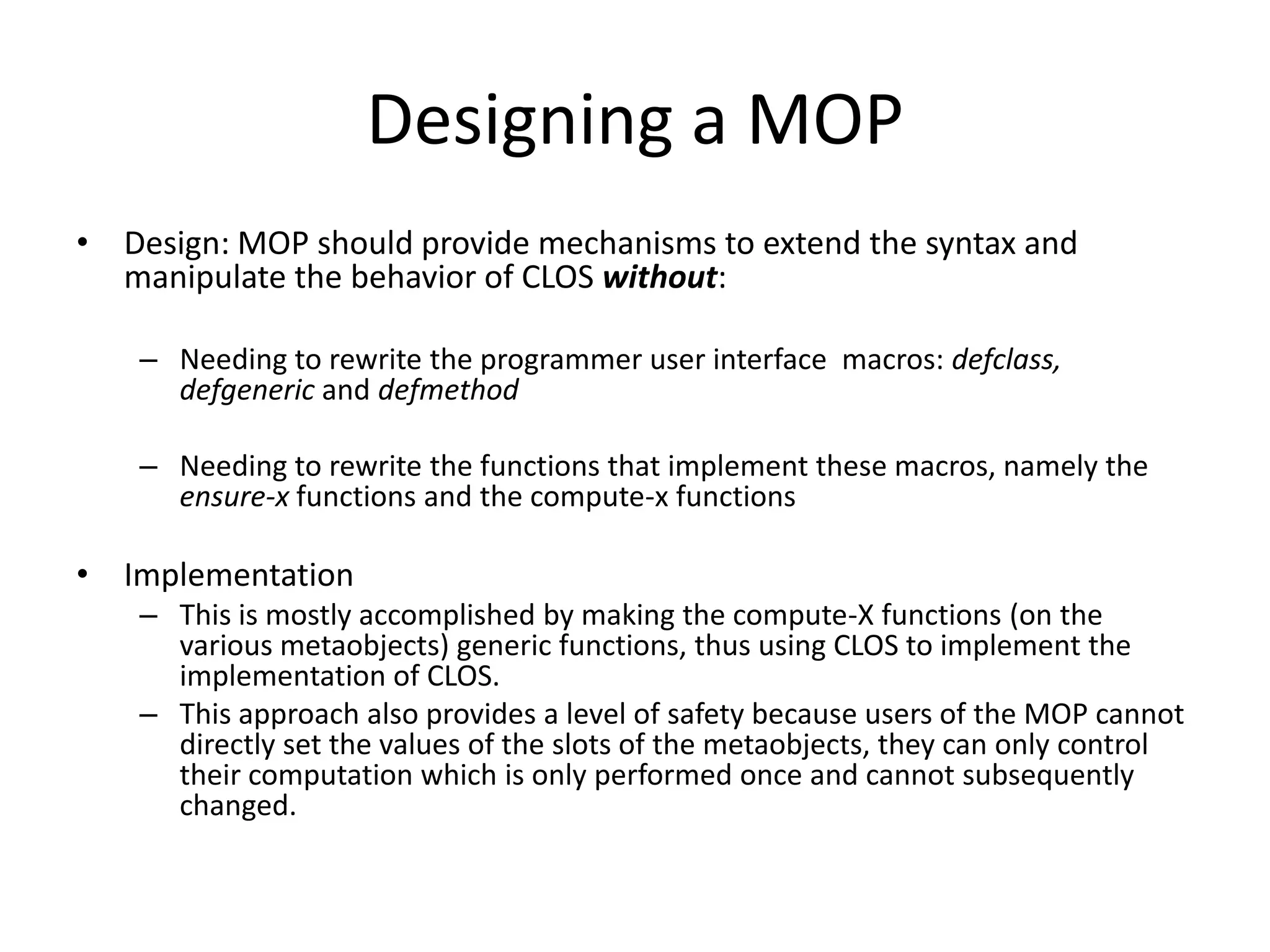 Designing a MOP
• Design: MOP should provide mechanisms to extend the syntax and
manipulate the behavior of CLOS without:
– Needing to rewrite the programmer user interface macros: defclass,
defgeneric and defmethod
– Needing to rewrite the functions that implement these macros, namely the
ensure-x functions and the compute-x functions
• Implementation
– This is mostly accomplished by making the compute-X functions (on the
various metaobjects) generic functions, thus using CLOS to implement the
implementation of CLOS.
– This approach also provides a level of safety because users of the MOP cannot
directly set the values of the slots of the metaobjects, they can only control
their computation which is only performed once and cannot subsequently
changed.
 