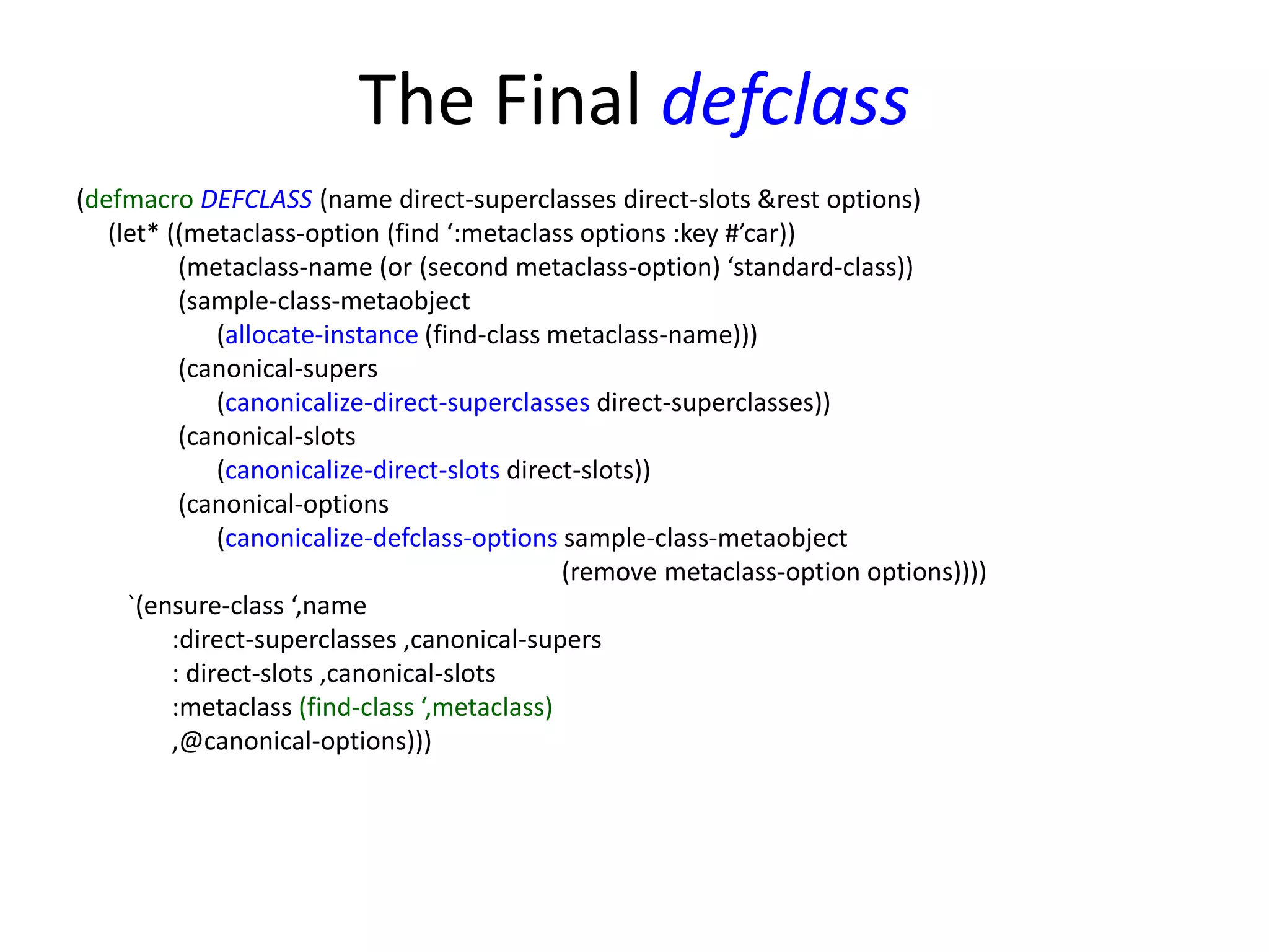 The Final defclass
(defmacro DEFCLASS (name direct-superclasses direct-slots &rest options)
(let* ((metaclass-option (find ‘:metaclass options :key #’car))
(metaclass-name (or (second metaclass-option) ‘standard-class))
(sample-class-metaobject
(allocate-instance (find-class metaclass-name)))
(canonical-supers
(canonicalize-direct-superclasses direct-superclasses))
(canonical-slots
(canonicalize-direct-slots direct-slots))
(canonical-options
(canonicalize-defclass-options sample-class-metaobject
(remove metaclass-option options))))
`(ensure-class ‘,name
:direct-superclasses ,canonical-supers
: direct-slots ,canonical-slots
:metaclass (find-class ‘,metaclass)
,@canonical-options)))
 