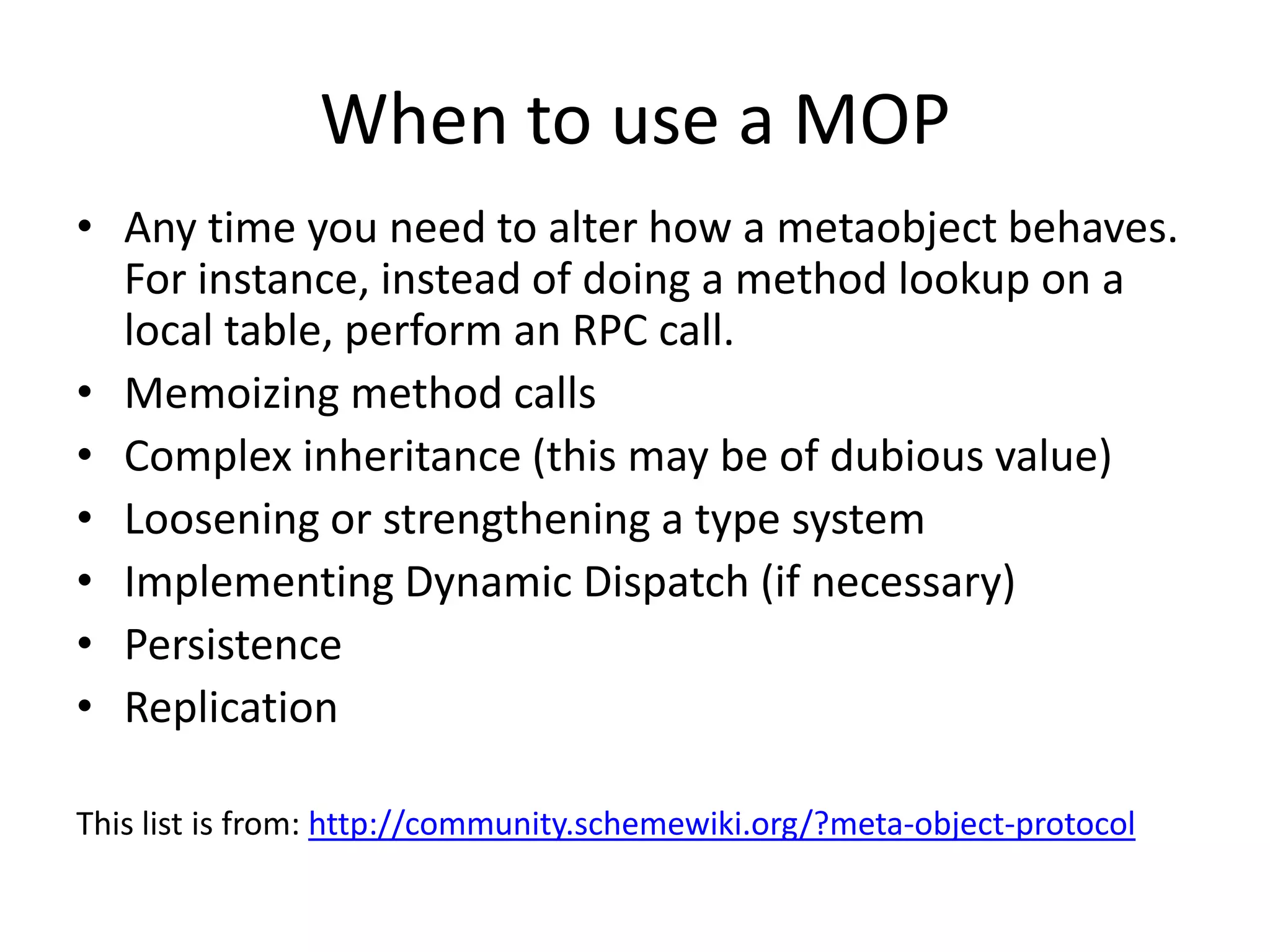 When to use a MOP
• Any time you need to alter how a metaobject behaves.
For instance, instead of doing a method lookup on a
local table, perform an RPC call.
• Memoizing method calls
• Complex inheritance (this may be of dubious value)
• Loosening or strengthening a type system
• Implementing Dynamic Dispatch (if necessary)
• Persistence
• Replication
This list is from: http://community.schemewiki.org/?meta-object-protocol
 