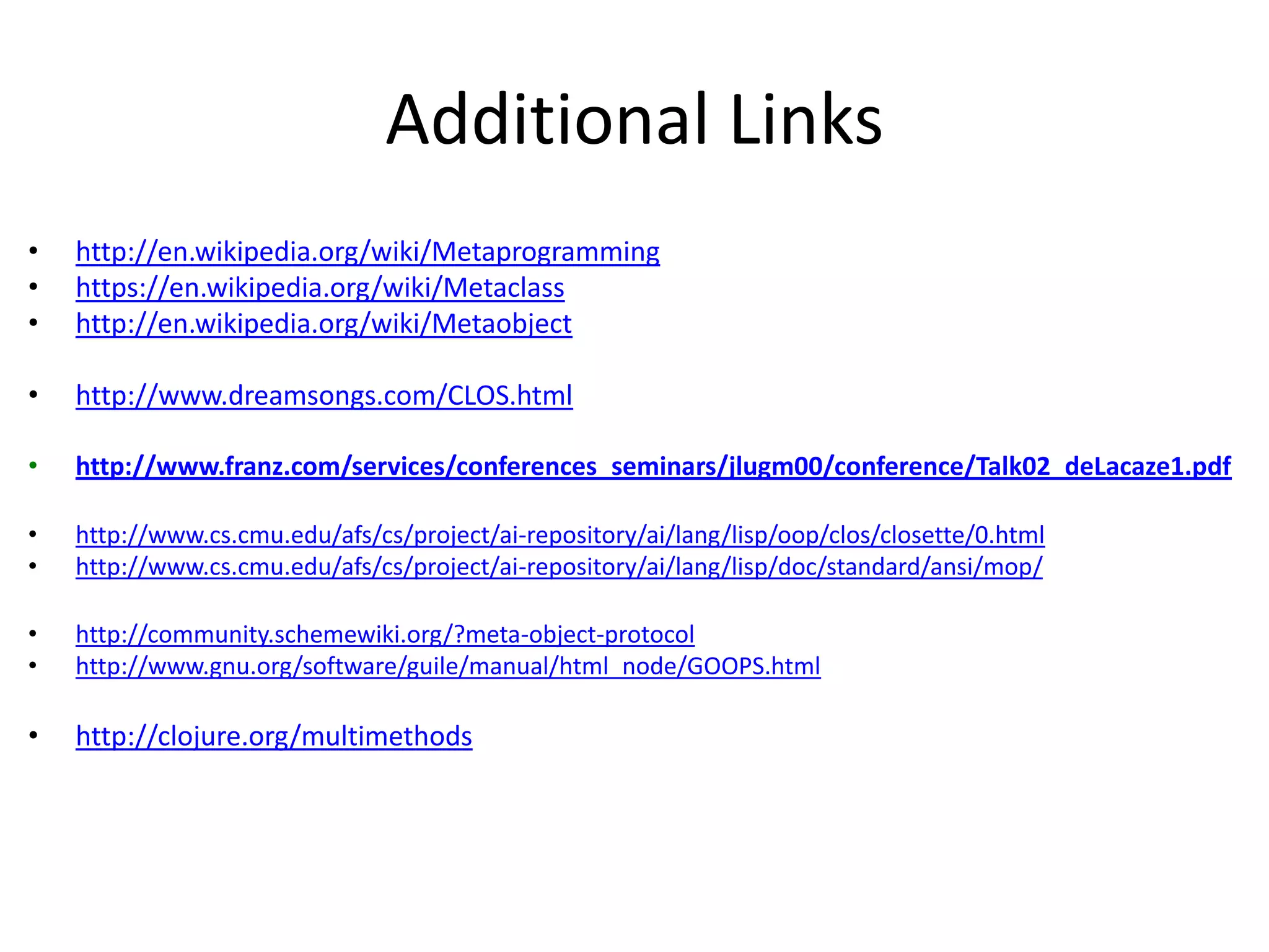 Additional Links
• http://en.wikipedia.org/wiki/Metaprogramming
• https://en.wikipedia.org/wiki/Metaclass
• http://en.wikipedia.org/wiki/Metaobject
• http://www.dreamsongs.com/CLOS.html
• http://www.franz.com/services/conferences_seminars/jlugm00/conference/Talk02_deLacaze1.pdf
• http://www.cs.cmu.edu/afs/cs/project/ai-repository/ai/lang/lisp/oop/clos/closette/0.html
• http://www.cs.cmu.edu/afs/cs/project/ai-repository/ai/lang/lisp/doc/standard/ansi/mop/
• http://community.schemewiki.org/?meta-object-protocol
• http://www.gnu.org/software/guile/manual/html_node/GOOPS.html
• http://clojure.org/multimethods
 