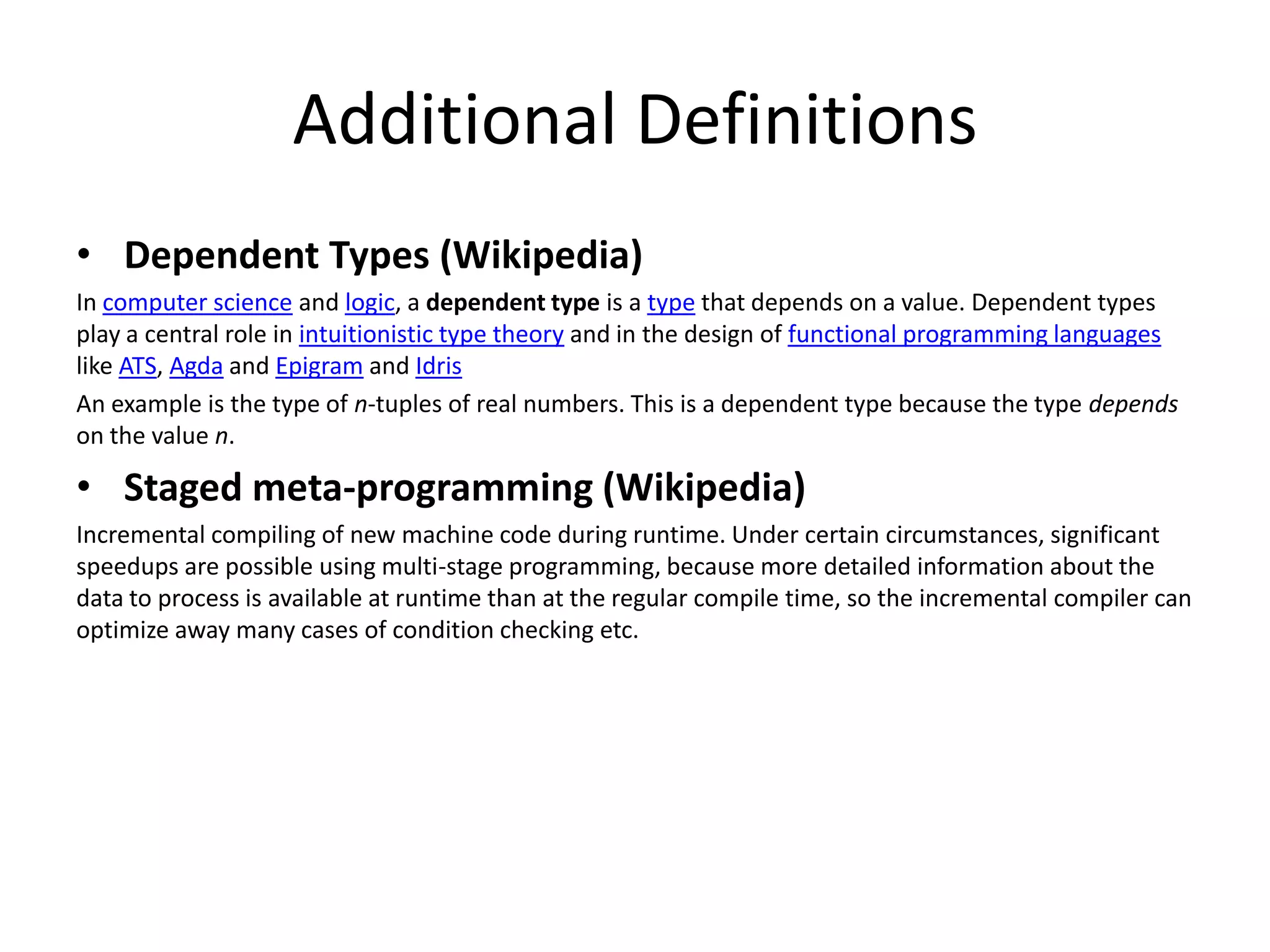 Additional Definitions
• Dependent Types (Wikipedia)
In computer science and logic, a dependent type is a type that depends on a value. Dependent types
play a central role in intuitionistic type theory and in the design of functional programming languages
like ATS, Agda and Epigram and Idris
An example is the type of n-tuples of real numbers. This is a dependent type because the type depends
on the value n.
• Staged meta-programming (Wikipedia)
Incremental compiling of new machine code during runtime. Under certain circumstances, significant
speedups are possible using multi-stage programming, because more detailed information about the
data to process is available at runtime than at the regular compile time, so the incremental compiler can
optimize away many cases of condition checking etc.
 