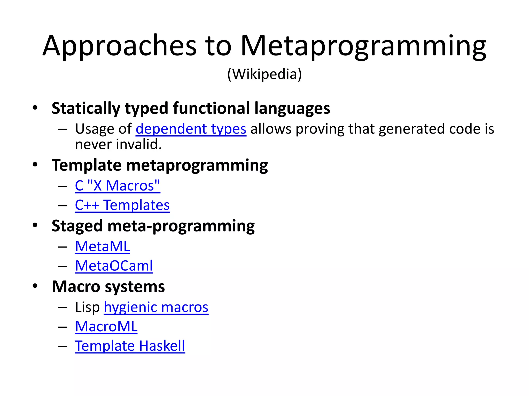 Approaches to Metaprogramming
(Wikipedia)
• Statically typed functional languages
– Usage of dependent types allows proving that generated code is
never invalid.
• Template metaprogramming
– C "X Macros"
– C++ Templates
• Staged meta-programming
– MetaML
– MetaOCaml
• Macro systems
– Lisp hygienic macros
– MacroML
– Template Haskell
 