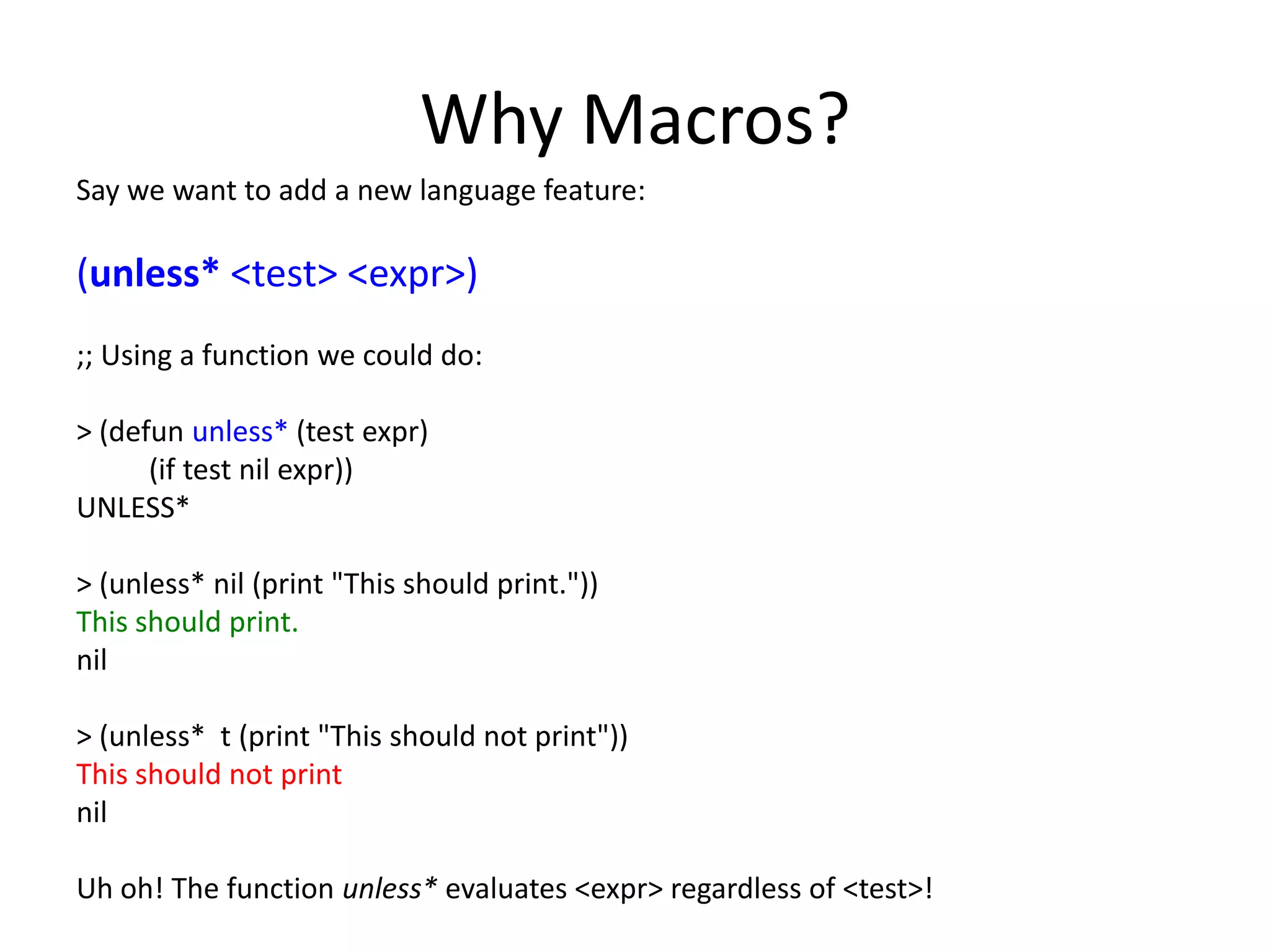 Why Macros?
Say we want to add a new language feature:
(unless* <test> <expr>)
;; Using a function we could do:
> (defun unless* (test expr)
(if test nil expr))
UNLESS*
> (unless* nil (print "This should print."))
This should print.
nil
> (unless* t (print "This should not print"))
This should not print
nil
Uh oh! The function unless* evaluates <expr> regardless of <test>!
 
