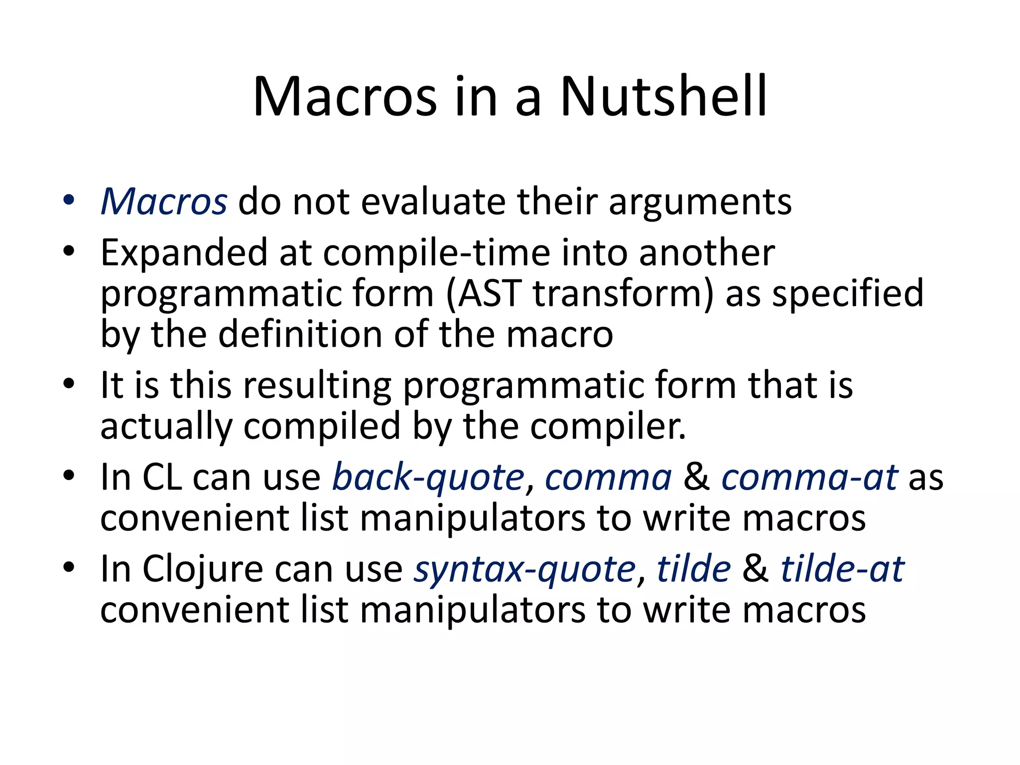Macros in a Nutshell
• Macros do not evaluate their arguments
• Expanded at compile-time into another
programmatic form (AST transform) as specified
by the definition of the macro
• It is this resulting programmatic form that is
actually compiled by the compiler.
• In CL can use back-quote, comma & comma-at as
convenient list manipulators to write macros
• In Clojure can use syntax-quote, tilde & tilde-at
convenient list manipulators to write macros
 