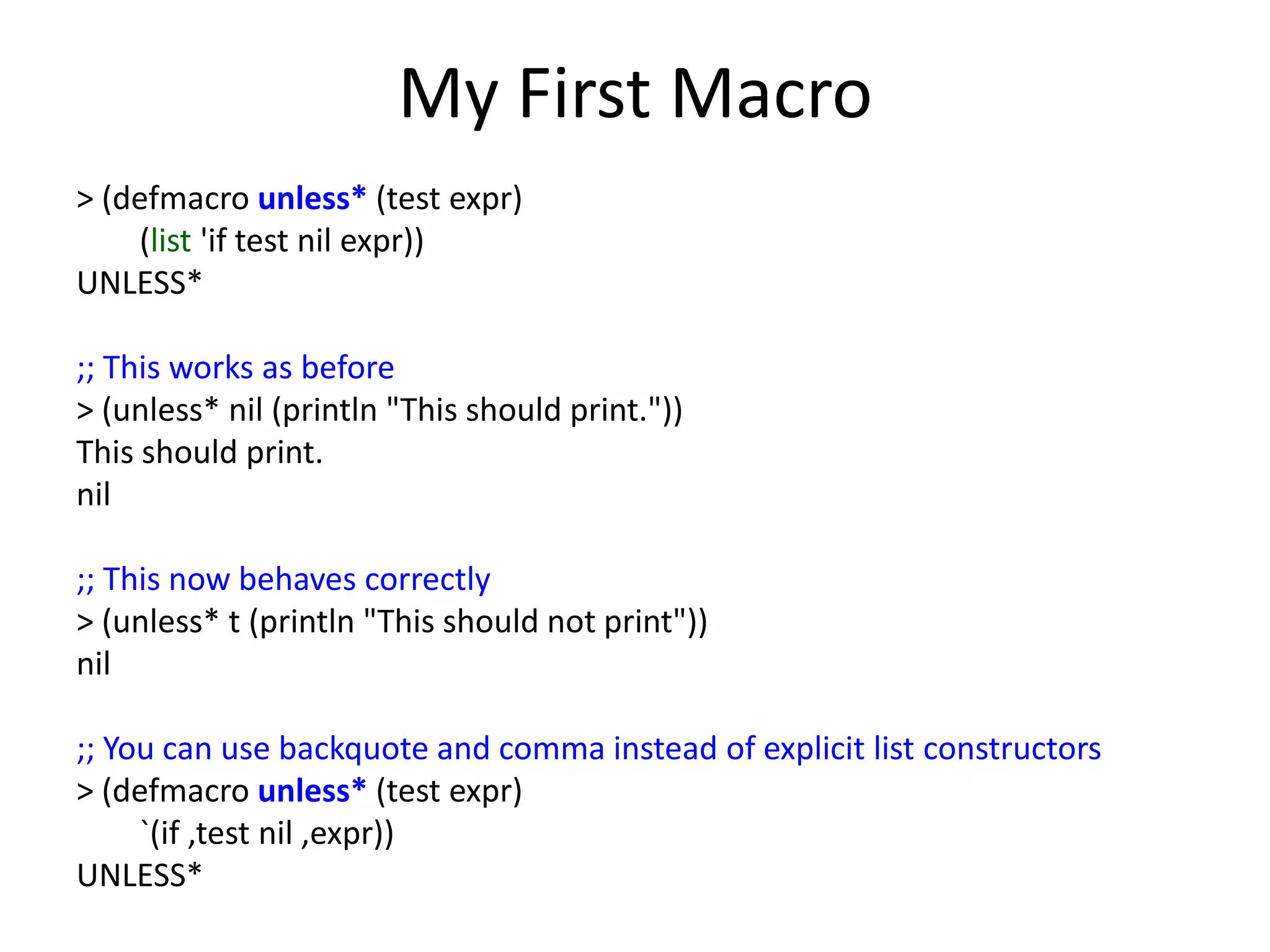 My First Macro
> (defmacro unless* (test expr)
(list 'if test nil expr))
UNLESS*
;; This works as before
> (unless* nil (println "This should print."))
This should print.
nil
;; This now behaves correctly
> (unless* t (println "This should not print"))
nil
;; You can use backquote and comma instead of explicit list constructors
> (defmacro unless* (test expr)
`(if ,test nil ,expr))
UNLESS*
 