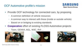Samsung Open Source Group 11Samsung Open Source Group
OCF Automotive profile's mission
● Provide OCF technology for connected cars, by proposing
– A common definition of vehicle resources
– A common way to interact with those (inside or outside vehicle)
– Based on or bridging to existing standards
● Cooperative effort of existing FLOSS Automotive projects
– Tizen, GENIVI, AGL, W3C, RVI ...
 
