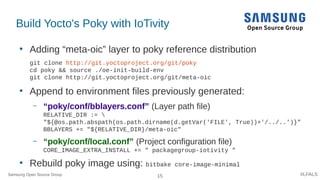 15 #LFALS
Build Yocto's Poky with IoTivity
●
Adding “meta-oic” layer to poky reference distribution
git clone http://git.yoctoproject.org/git/poky
cd poky && source ./oe-init-build-env
git clone http://git.yoctoproject.org/git/meta-oic
●
Append to environment files previously generated:
– “poky/conf/bblayers.conf” (Layer path file)
RELATIVE_DIR := 
"${@os.path.abspath(os.path.dirname(d.getVar('FILE', True))+'/../..')}"
BBLAYERS += "${RELATIVE_DIR}/meta-oic"
– “poky/conf/local.conf” (Project configuration file)
CORE_IMAGE_EXTRA_INSTALL += " packagegroup-iotivity "
●
Rebuild poky image using: bitbake core-image-minimal
Samsung Open Source Group
 