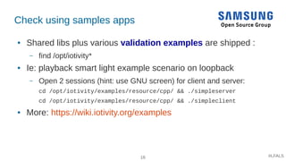 16 #LFALS
Check using samples apps
● Shared libs plus various validation examples are shipped :
– find /opt/iotivity*
● Ie: playback smart light example scenario on loopback
– Open 2 sessions (hint: use GNU screen) for client and server:
cd /opt/iotivity/examples/resource/cpp/ && ./simpleserver
cd /opt/iotivity/examples/resource/cpp/ && ./simpleclient
● More: https://wiki.iotivity.org/examples
 