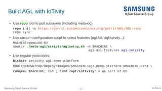 Samsung Open Source Group 17 #LFALS
Build AGL with IoTivity
● Use repo tool to pull sublayers (including meta-ioc):
repo init -u https://gerrit.automotivelinux.org/gerrit/AGL/AGL-repo
repo sync
● Use custom configuration script to select features (agl-full, agl-iotivity...):
MACHINE=qemux86-64
source ./meta-agl/scripts/aglsetup.sh -m $MACHINE 
agl-all-features agl-iotivity
● Use regular yocto tools:
bitbake iotivity agl-demo-platform
ROOTFS=$PWD/tmp/deploy/images/$MACHINE/agl-demo-platform-$MACHINE.ext4 
runqemu $MACHINE; ssh ; find /opt/iotivity* # as part of OS
 