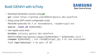 Samsung Open Source Group 18 #LFALS
Build GENIVI with IoTivity
● Download distribution sources using git:
git clone https://github.com/GENIVI/genivi-dev-platform
● Setup using GDP custom configuration script
MACHINE=qemux86-64 # or minnowboard, raspberrypi2 etc
source ./init.sh ${MACHINE}
● Use regular yocto tools:
bitbake iotivity genivi-dev-platform
ROOTFS=$PWD/tmp/deploy/images/${MACHINE}/*-${MACHINE}.ext4 
runqemu ${MACHINE} ; ssh root@${target_ip} # Or use xvncviewer
find /opt/iotivity* # As part of OS
 