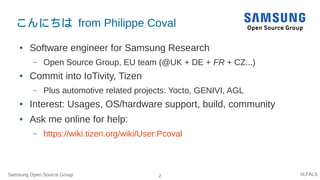 Samsung Open Source Group 2 #LFALS
こんにちは from Philippe Coval
● Software engineer for Samsung Research
– Open Source Group, EU team (@UK + DE + FR + CZ...)
● Commit into IoTivity, Tizen
– Plus automotive related projects: Yocto, GENIVI, AGL
● Interest: Usages, OS/hardware support, build, community
● Ask me online for help:
– https://wiki.tizen.org/wiki/User:Pcoval
 