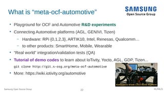 22 #LFALS
What is “meta-ocf-automotive”

Playground for OCF and Automotive R&D experiments

Connecting Automotive platforms (AGL, GENIVI, Tizen)
– Hardware: RPi {0,1,2,3}, ARTIK10, Intel, Renesas, Qualcomm…
– to other products: SmartHome, Mobile, Wearable

“Real world” integration/validation tests (QA)

Tutorial of demo codes to learn about IoTivity, Yocto, AGL, GDP, Tizen...
git clone http://git.s-osg.org/meta-ocf-automotive

More: https://wiki.iotivity.org/automotive
Samsung Open Source Group
 