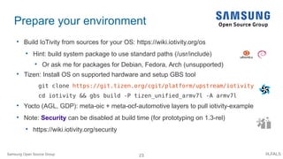 23 #LFALS
Prepare your environment

Build IoTivity from sources for your OS: https://wiki.iotivity.org/os

Hint: build system package to use standard paths (/usr/include)

Or ask me for packages for Debian, Fedora, Arch (unsupported)

Tizen: Install OS on supported hardware and setup GBS tool
git clone https://git.tizen.org/cgit/platform/upstream/iotivity
cd iotivity && gbs build -P tizen_unified_armv7l -A armv7l

Yocto (AGL, GDP): meta-oic + meta-ocf-automotive layers to pull iotivity-example

Note: Security can be disabled at build time (for prototyping on 1.3-rel)

https://wiki.iotivity.org/security
Samsung Open Source Group
 