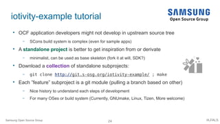 24 #LFALS
iotivity-example tutorial

OCF application developers might not develop in upstream source tree
– SCons build system is complex (even for sample apps)

A standalone project is better to get inspiration from or derivate
– minimalist, can be used as base skeleton (fork it at will, SDK?)

Download a collection of standalone subprojects:
– git clone http://git.s-osg.org/iotivity-example/ ; make

Each ”feature” subproject is a git module (pulling a branch based on other)
– Nice history to understand each steps of development
– For many OSes or build system (Currently, GNUmake, Linux, Tizen, More welcome)
Samsung Open Source Group
 