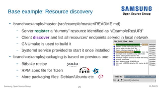 26 #LFALS
Base example: Resource discovery

branch=example/master (src/example/master/README.md)
– Server register a “dummy” resource identified as “/ExampleResURI”
– Client discover and list all resources' endpoints served in local network
– GNUmake is used to build it
– Systemd service provided to start it once installed

branch=example/packaging is based on previous one
– Bitbake recipe
– RPM spec file for Tizen
– More packaging files: Debian/Ubuntu etc
Samsung Open Source Group
 