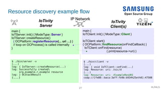 27 #LFALS
main {
IoTServer::init() { ModeType::Server }
IoTServer::createResource()
{ OCPlatform::registerResource(... uri …) }
// loop on OCProcess() is called internally
}
main {
IoTClient::init() { ModeType::Client }
IoTClient::start()
{ OCPlatform::findResource(onFindCallback) }
IoTClient::onFind(resource)
{ print(resource->uri) }
IoTivity
Server
IoTivity
Client(s)
IP Network
Resource discovery example flow
$ ./bin/server -v
(...)
log: { IoTServer::createResource(...)
log: Successfully created
org.example.r.example resource
log: } OCStackResult
(...)
$ ./bin/client -v
(...)
log: { void IoTClient::onFind(...)
log: Resource: uri: /oic/d
(...)
log: Resource: uri: /ExampleResURI
coap://[fe80::baca:3aff:fe9b:b934%25eth0]:47508
 