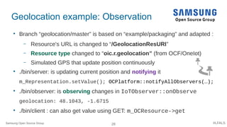 28 #LFALS
Geolocation example: Observation

Branch “geolocation/master” is based on “example/packaging” and adapted :
– Resource's URL is changed to “/GeolocationResURI”
– Resource type changed to “oic.r.geolocation” (from OCF/OneIot)
– Simulated GPS that update position continuously

./bin/server: is updating current position and notifying it
m_Representation.setValue(); OCPlatform::notifyAllObservers(…);

./bin/observer: is observing changes in IoTObserver::onObserve
geolocation: 48.1043, -1.6715

./bin/client : can also get value using GET: m_OCResource->get
Samsung Open Source Group
 