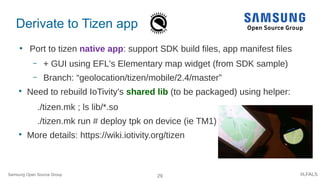 29 #LFALS
Derivate to Tizen app
●
Port to tizen native app: support SDK build files, app manifest files
– + GUI using EFL's Elementary map widget (from SDK sample)
– Branch: “geolocation/tizen/mobile/2.4/master”

Need to rebuild IoTivity’s shared lib (to be packaged) using helper:
./tizen.mk ; ls lib/*.so
./tizen.mk run # deploy tpk on device (ie TM1)

More details: https://wiki.iotivity.org/tizen
Samsung Open Source Group
 