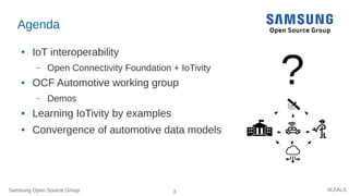 Samsung Open Source Group 3 #LFALS
Agenda
● IoT interoperability
– Open Connectivity Foundation + IoTivity
● OCF Automotive working group
– Demos
● Learning IoTivity by examples
● Convergence of automotive data models
?
 