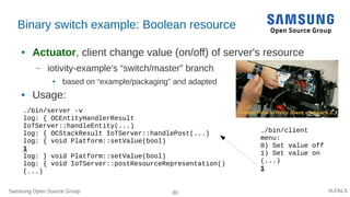 Samsung Open Source Group 30 #LFALS
Binary switch example: Boolean resource
● Actuator, client change value (on/off) of server's resource
– iotivity-example's “switch/master” branch
● based on “example/packaging” and adapted
● Usage:
./bin/client
menu:
0) Set value off
1) Set value on
(...)
1
./bin/server -v
log: { OCEntityHandlerResult
IoTServer::handleEntity(...)
log: { OCStackResult IoTServer::handlePost(...)
log: { void Platform::setValue(bool)
1
log: } void Platform::setValue(bool)
log: { void IoTServer::postResourceRepresentation()
(...)
 