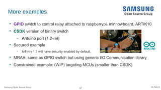 32 #LFALS
More examples

GPIO switch to control relay attached to raspberrypi, minnowboard, ARTIK10

CSDK version of binary switch
– Arduino port (1.2-rel)

Secured example
– IoTivity 1.3 will have security enabled by default,

MRAA: same as GPIO switch but using generic I/O Communication library

Constrained example: (WIP) targeting MCUs (smaller than CSDK)
Samsung Open Source Group
 