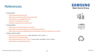 Samsung Open Source Group 43 #LFALS
References
● Entry points:
– http://wiki.iotivity.org/automotive
– https://openconnectivity.org/industries/automotive
– https://blogs.s-osg.org/tag/automotive/
– http://git.s-osg.org/iotivity-example
– http://git.s-osg.org/meta-ocf-automotive/
● Going further:
– https://openconnectivity.org/resources/iotivity
– https://openconnectivity.org/resources/oneiota-data-model-tool
– https://news.samsung.com/global/samsung-contributes-to-open-iot-showcase-at-ces-2017
● Keep in touch online:
– https://wiki.iotivity.org/community (Wiki, Mailing list, IRC, Events ...)
– https://wiki.tizen.org/wiki/Meeting
– https://www.meetup.com/OCF-France/ (Local events worldwide, Soon in Tokyo)
– https://blogs.s-osg.org/author/pcoval/
 