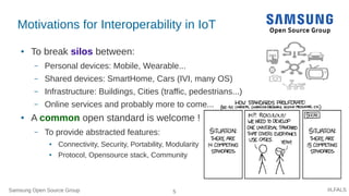 Samsung Open Source Group 5 #LFALS
Motivations for Interoperability in IoT
● To break silos between:
– Personal devices: Mobile, Wearable...
– Shared devices: SmartHome, Cars (IVI, many OS)
– Infrastructure: Buildings, Cities (traffic, pedestrians...)
– Online services and probably more to come...
● A common open standard is welcome !
– To provide abstracted features:
● Connectivity, Security, Portability, Modularity
● Protocol, Opensource stack, Community
 