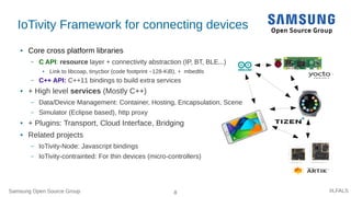 Samsung Open Source Group 8 #LFALS
IoTivity Framework for connecting devices
● Core cross platform libraries
– C API: resource layer + connectivity abstraction (IP, BT, BLE...)
● Link to libcoap, tinycbor (code footprint ~128-KiB), + mbedtls
– C++ API: C++11 bindings to build extra services
● + High level services (Mostly C++)
– Data/Device Management: Container, Hosting, Encapsulation, Scene
– Simulator (Eclipse based), http proxy
● + Plugins: Transport, Cloud Interface, Bridging
● Related projects
– IoTivity-Node: Javascript bindings
– IoTivity-contrainted: For thin devices (micro-controllers)
 