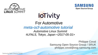 Samsung Open Source Group 1 #LFALS
For Automotive
Philippe Coval
Samsung Open Source Group / SRUK
philippe.coval@osg.samsung.com
meta-ocf-automotive tutorial
Automotive Linux Summit
#LFALS, Tokyo, Japan <2017-05-31>
 