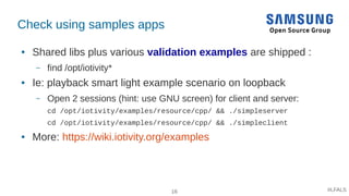 16 #LFALS
Check using samples apps
● Shared libs plus various validation examples are shipped :
– find /opt/iotivity*
● Ie...
