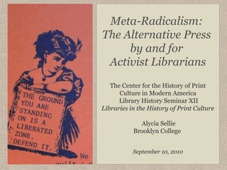 Meta-Radicalism:
The Alternative Press
     by and for
 Activist Librarians
   The Center for the History of Print
      Culture in Modern America
      Library History Seminar XII
Libraries in the History of Print Culture

              Alycia Sellie
           Brooklyn College


           September 10, 2010
 