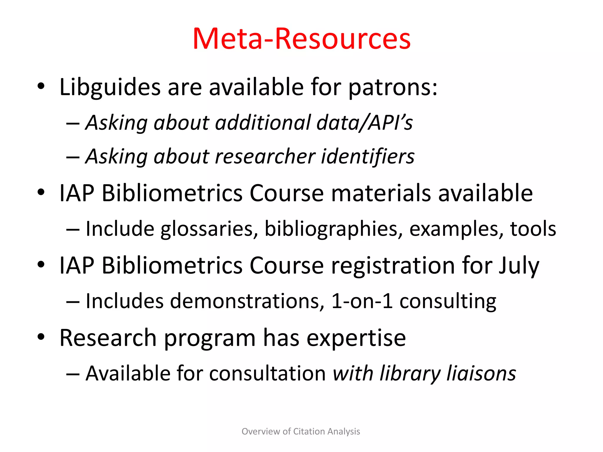 Meta-Resources
• Libguides are available for patrons:
– Asking about additional data/API’s
– Asking about researcher identifiers
• IAP Bibliometrics Course materials available
– Include glossaries, bibliographies, examples, tools
• IAP Bibliometrics Course registration for July
– Includes demonstrations, 1-on-1 consulting
• Research program has expertise
– Available for consultation with library liaisons
Overview of Citation Analysis
 