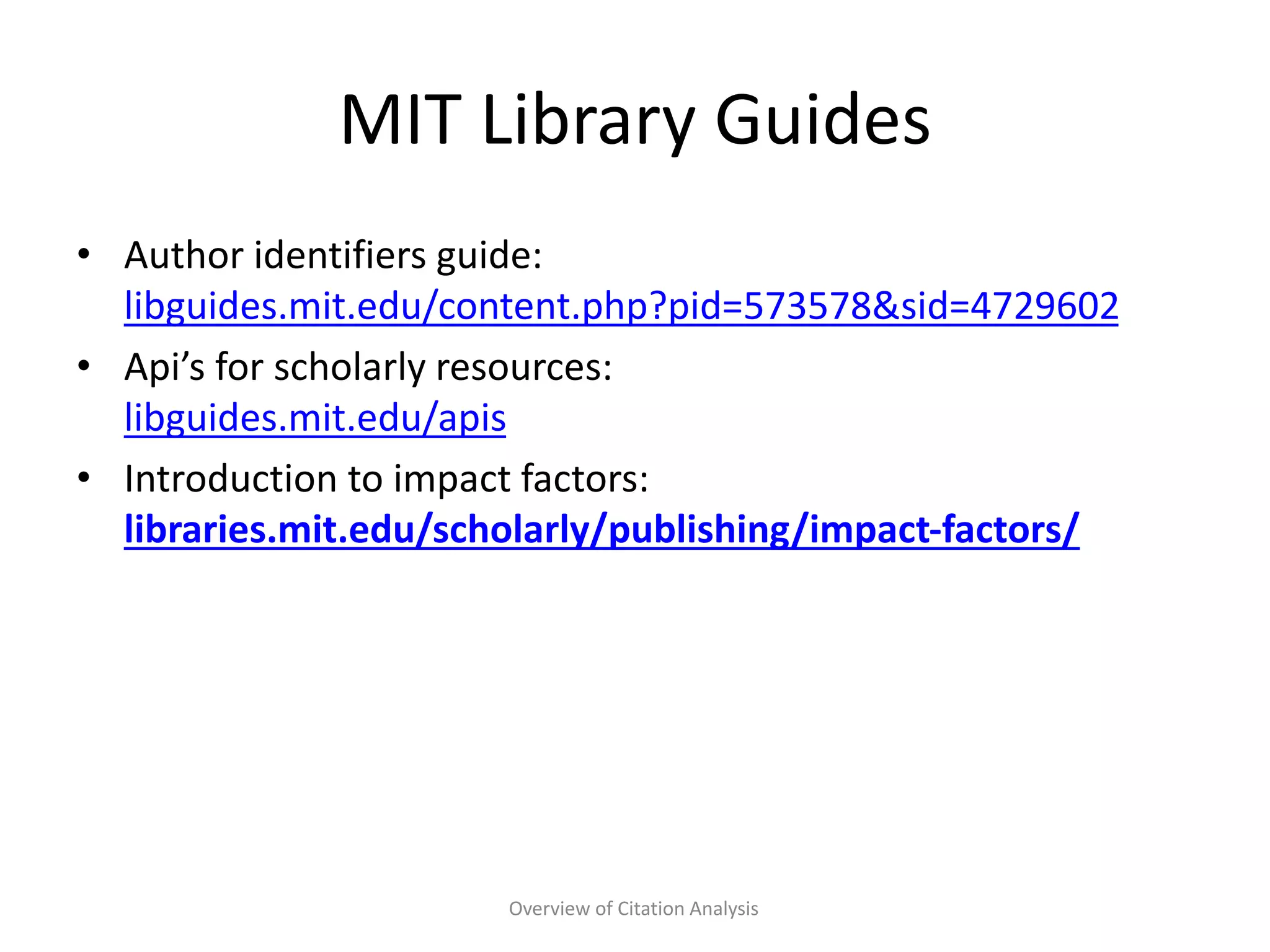 MIT Library Guides
• Author identifiers guide:
libguides.mit.edu/content.php?pid=573578&sid=4729602
• Api’s for scholarly resources:
libguides.mit.edu/apis
• Introduction to impact factors:
libraries.mit.edu/scholarly/publishing/impact-factors/
Overview of Citation Analysis
 